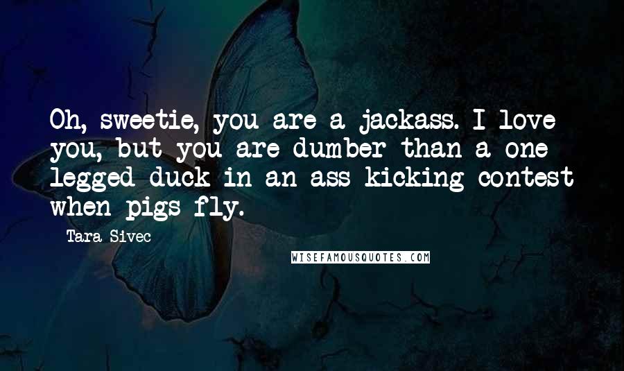 Tara Sivec Quotes: Oh, sweetie, you are a jackass. I love you, but you are dumber than a one legged duck in an ass kicking contest when pigs fly.