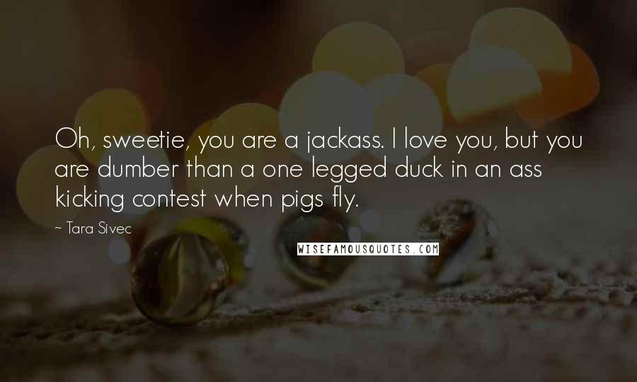 Tara Sivec Quotes: Oh, sweetie, you are a jackass. I love you, but you are dumber than a one legged duck in an ass kicking contest when pigs fly.
