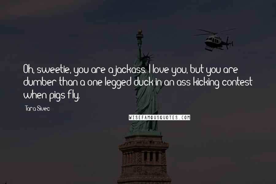 Tara Sivec Quotes: Oh, sweetie, you are a jackass. I love you, but you are dumber than a one legged duck in an ass kicking contest when pigs fly.