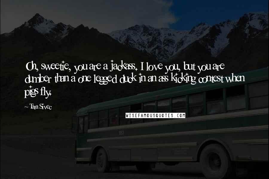 Tara Sivec Quotes: Oh, sweetie, you are a jackass. I love you, but you are dumber than a one legged duck in an ass kicking contest when pigs fly.