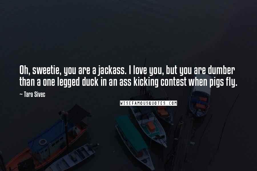 Tara Sivec Quotes: Oh, sweetie, you are a jackass. I love you, but you are dumber than a one legged duck in an ass kicking contest when pigs fly.