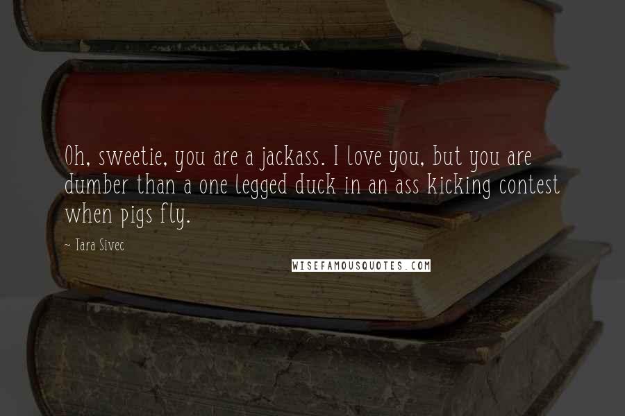 Tara Sivec Quotes: Oh, sweetie, you are a jackass. I love you, but you are dumber than a one legged duck in an ass kicking contest when pigs fly.