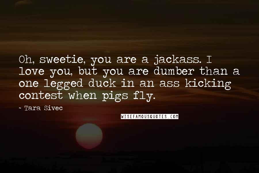 Tara Sivec Quotes: Oh, sweetie, you are a jackass. I love you, but you are dumber than a one legged duck in an ass kicking contest when pigs fly.
