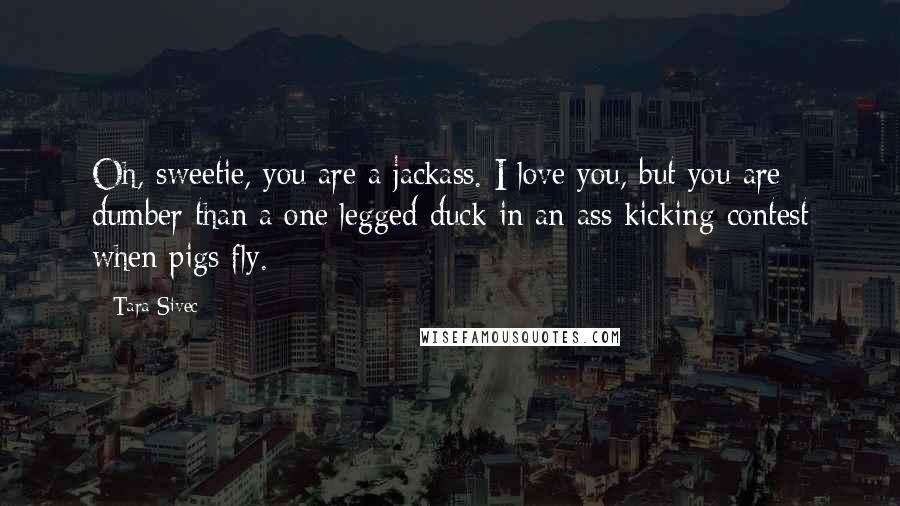Tara Sivec Quotes: Oh, sweetie, you are a jackass. I love you, but you are dumber than a one legged duck in an ass kicking contest when pigs fly.