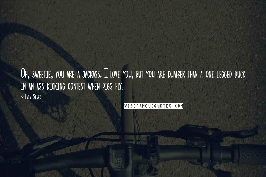 Tara Sivec Quotes: Oh, sweetie, you are a jackass. I love you, but you are dumber than a one legged duck in an ass kicking contest when pigs fly.