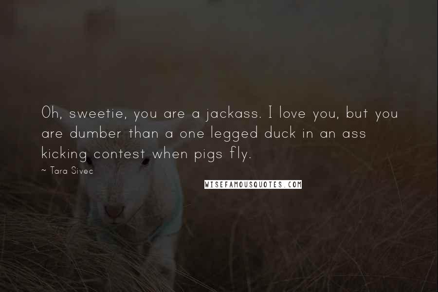 Tara Sivec Quotes: Oh, sweetie, you are a jackass. I love you, but you are dumber than a one legged duck in an ass kicking contest when pigs fly.