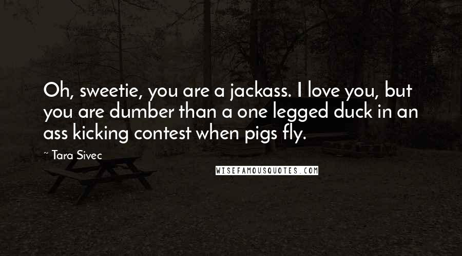 Tara Sivec Quotes: Oh, sweetie, you are a jackass. I love you, but you are dumber than a one legged duck in an ass kicking contest when pigs fly.