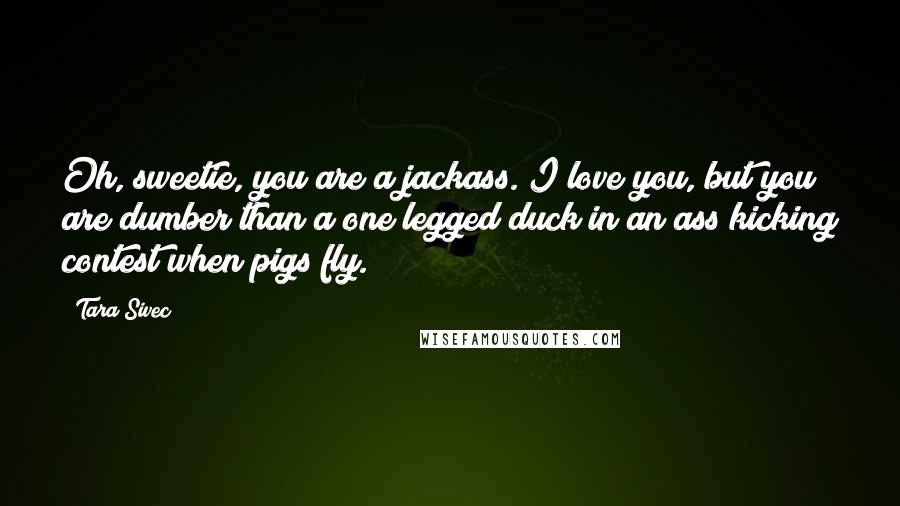 Tara Sivec Quotes: Oh, sweetie, you are a jackass. I love you, but you are dumber than a one legged duck in an ass kicking contest when pigs fly.
