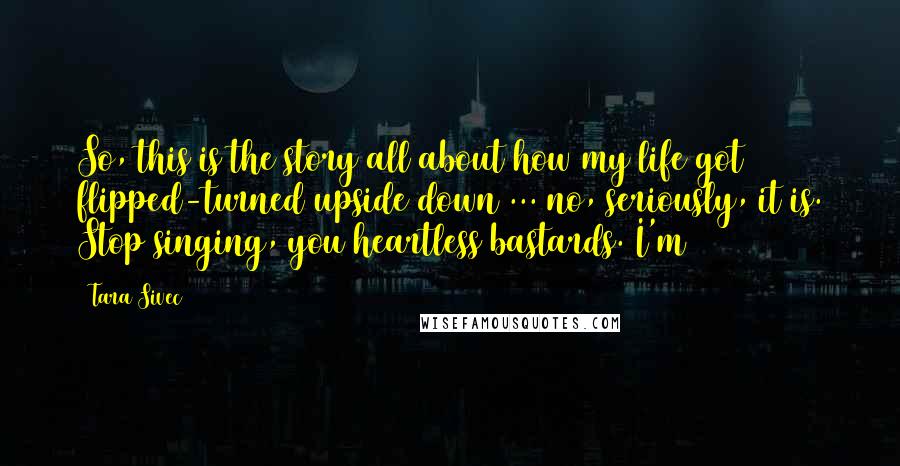 Tara Sivec Quotes: So, this is the story all about how my life got flipped-turned upside down ... no, seriously, it is. Stop singing, you heartless bastards. I'm