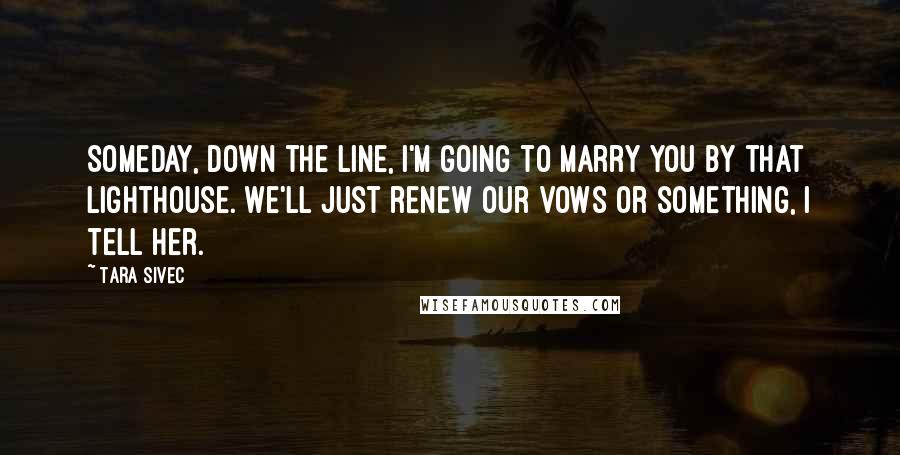 Tara Sivec Quotes: Someday, down the line, I'm going to marry you by that lighthouse. We'll just renew our vows or something, I tell her.