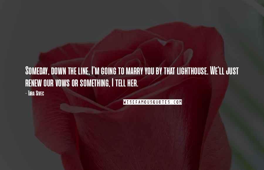 Tara Sivec Quotes: Someday, down the line, I'm going to marry you by that lighthouse. We'll just renew our vows or something, I tell her.