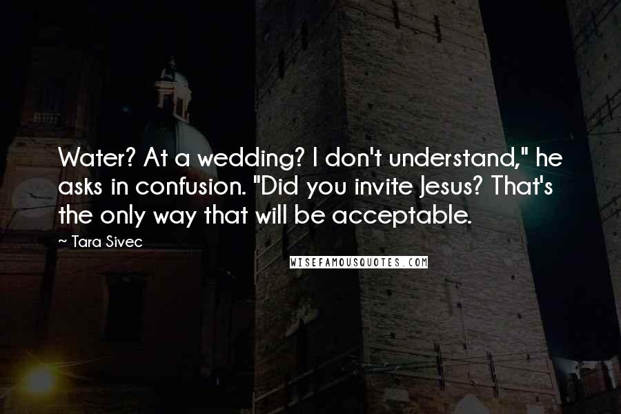 Tara Sivec Quotes: Water? At a wedding? I don't understand," he asks in confusion. "Did you invite Jesus? That's the only way that will be acceptable.