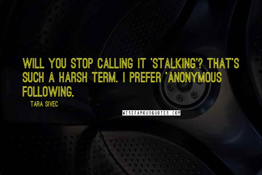 Tara Sivec Quotes: Will you stop calling it 'stalking'? That's such a harsh term. I prefer 'anonymous following.