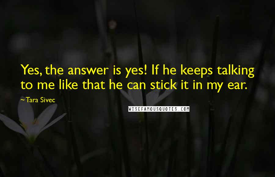 Tara Sivec Quotes: Yes, the answer is yes! If he keeps talking to me like that he can stick it in my ear.