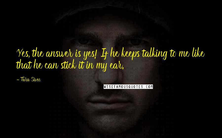 Tara Sivec Quotes: Yes, the answer is yes! If he keeps talking to me like that he can stick it in my ear.