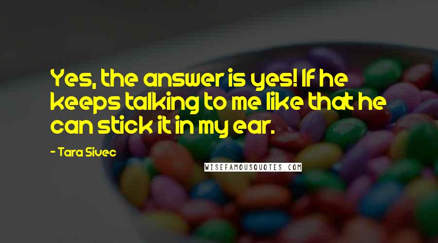 Tara Sivec Quotes: Yes, the answer is yes! If he keeps talking to me like that he can stick it in my ear.