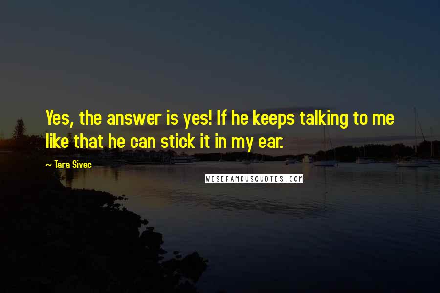 Tara Sivec Quotes: Yes, the answer is yes! If he keeps talking to me like that he can stick it in my ear.