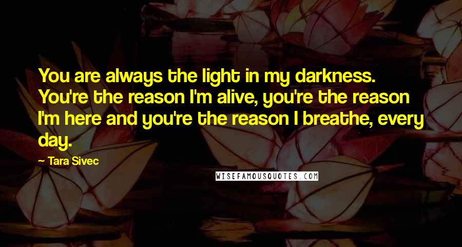 Tara Sivec Quotes: You are always the light in my darkness. You're the reason I'm alive, you're the reason I'm here and you're the reason I breathe, every day.