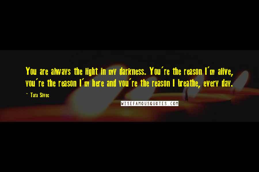 Tara Sivec Quotes: You are always the light in my darkness. You're the reason I'm alive, you're the reason I'm here and you're the reason I breathe, every day.