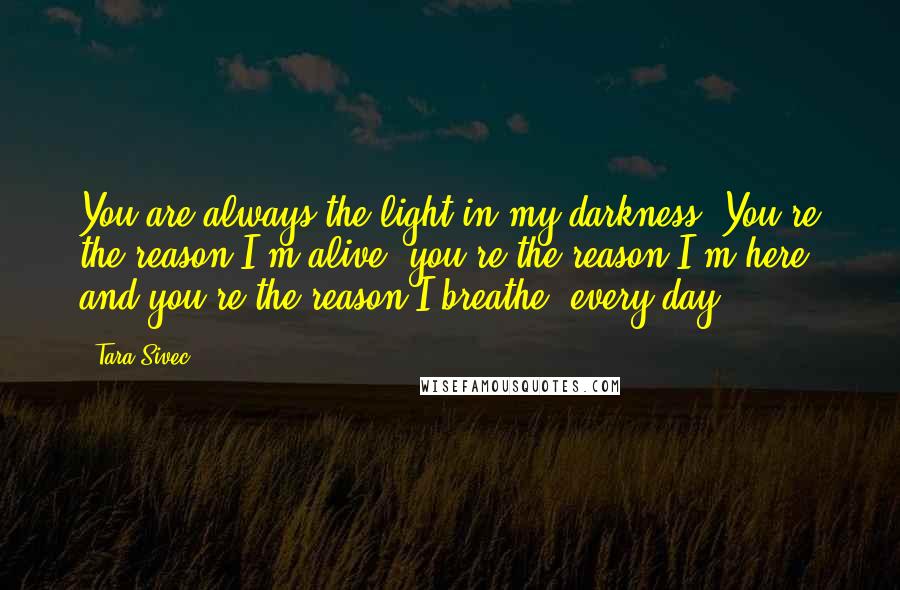 Tara Sivec Quotes: You are always the light in my darkness. You're the reason I'm alive, you're the reason I'm here and you're the reason I breathe, every day.