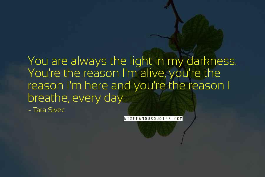 Tara Sivec Quotes: You are always the light in my darkness. You're the reason I'm alive, you're the reason I'm here and you're the reason I breathe, every day.