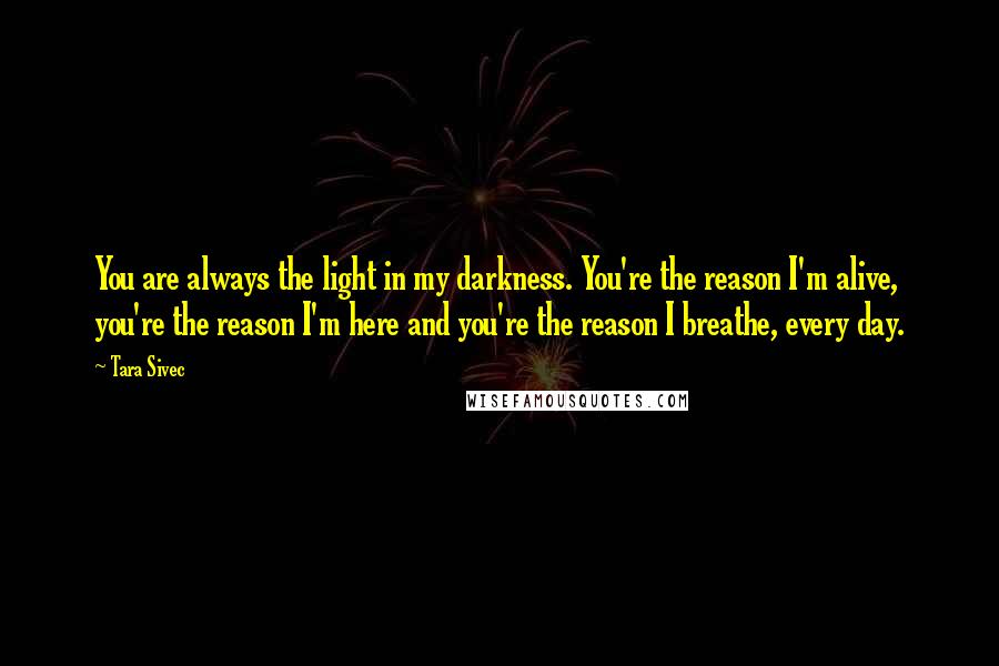 Tara Sivec Quotes: You are always the light in my darkness. You're the reason I'm alive, you're the reason I'm here and you're the reason I breathe, every day.