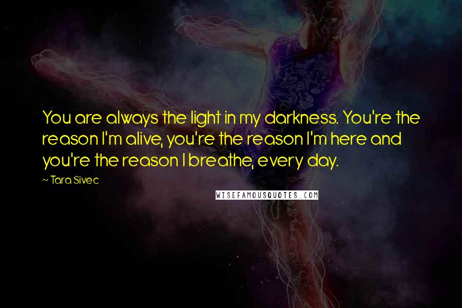 Tara Sivec Quotes: You are always the light in my darkness. You're the reason I'm alive, you're the reason I'm here and you're the reason I breathe, every day.