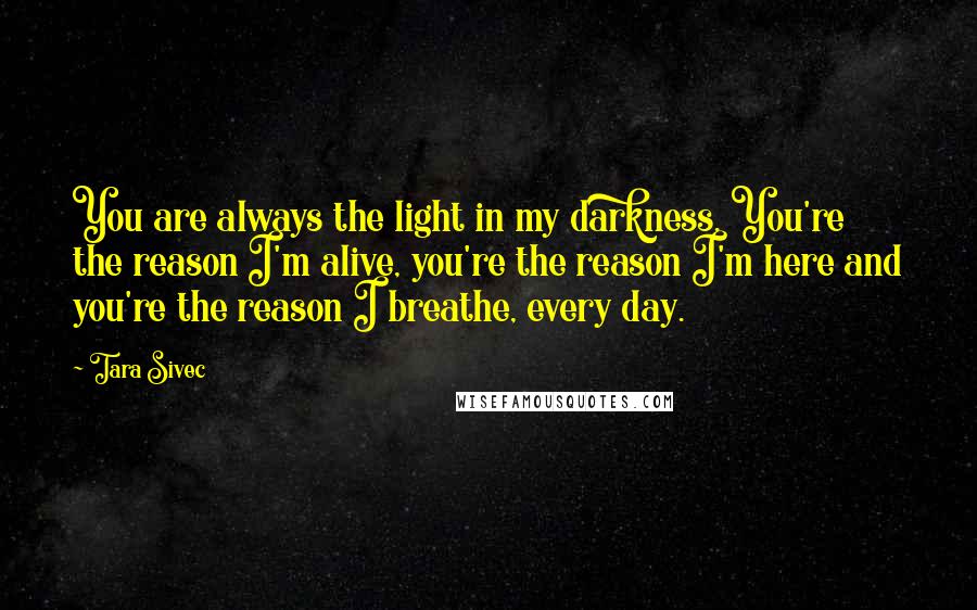 Tara Sivec Quotes: You are always the light in my darkness. You're the reason I'm alive, you're the reason I'm here and you're the reason I breathe, every day.