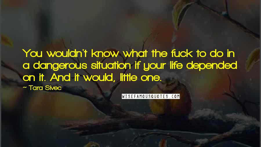 Tara Sivec Quotes: You wouldn't know what the fuck to do in a dangerous situation if your life depended on it. And it would, little one.