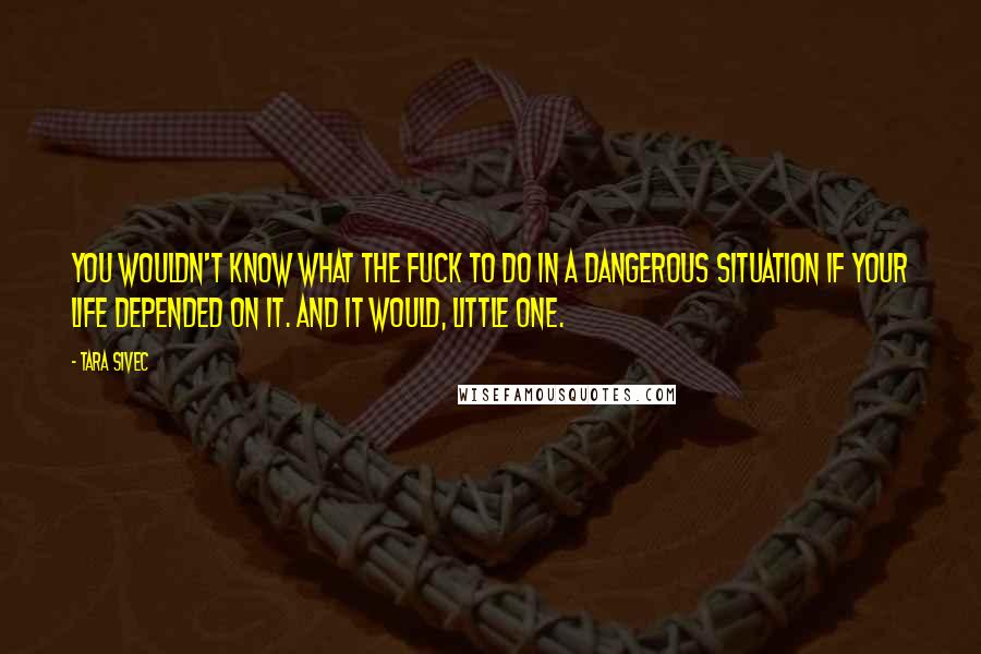 Tara Sivec Quotes: You wouldn't know what the fuck to do in a dangerous situation if your life depended on it. And it would, little one.