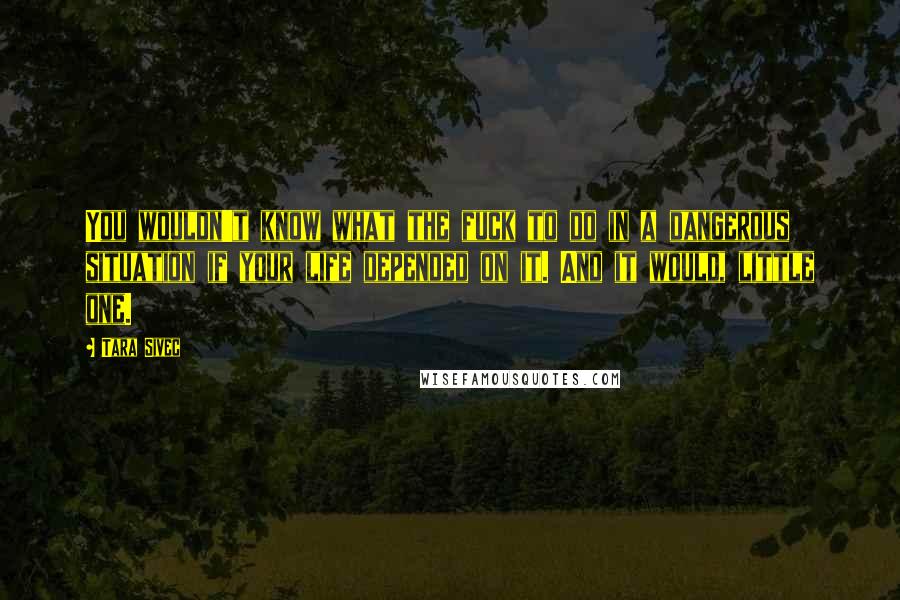 Tara Sivec Quotes: You wouldn't know what the fuck to do in a dangerous situation if your life depended on it. And it would, little one.