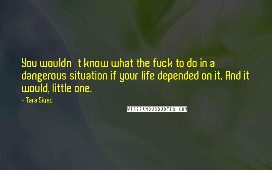 Tara Sivec Quotes: You wouldn't know what the fuck to do in a dangerous situation if your life depended on it. And it would, little one.