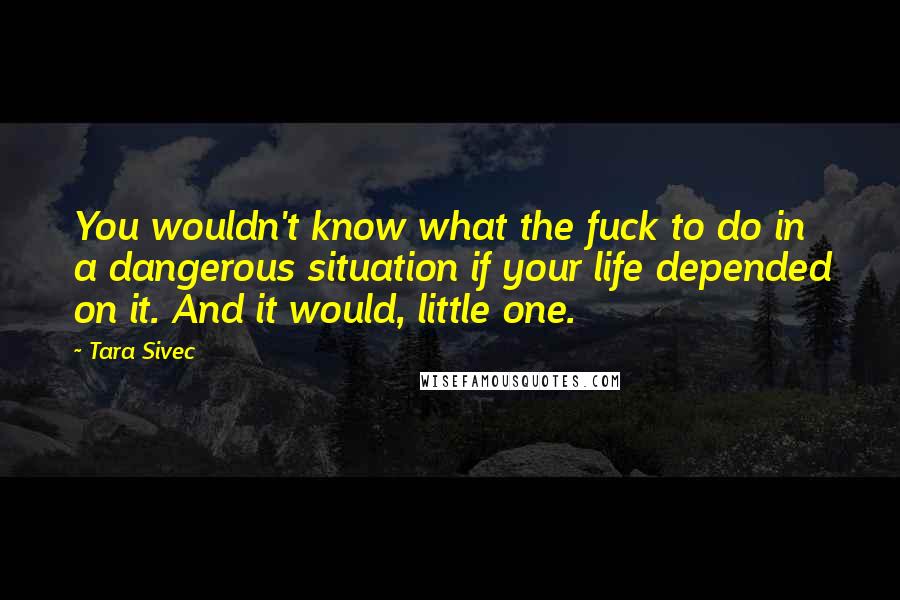 Tara Sivec Quotes: You wouldn't know what the fuck to do in a dangerous situation if your life depended on it. And it would, little one.
