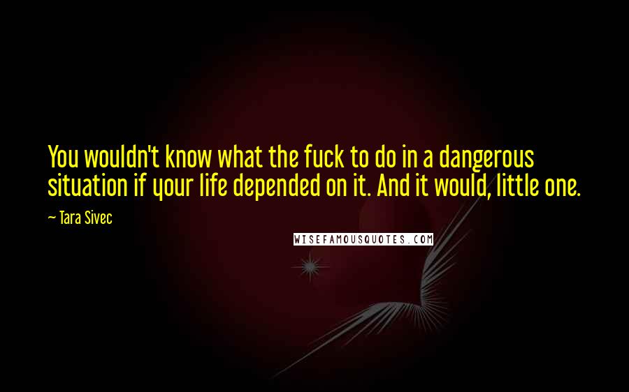 Tara Sivec Quotes: You wouldn't know what the fuck to do in a dangerous situation if your life depended on it. And it would, little one.