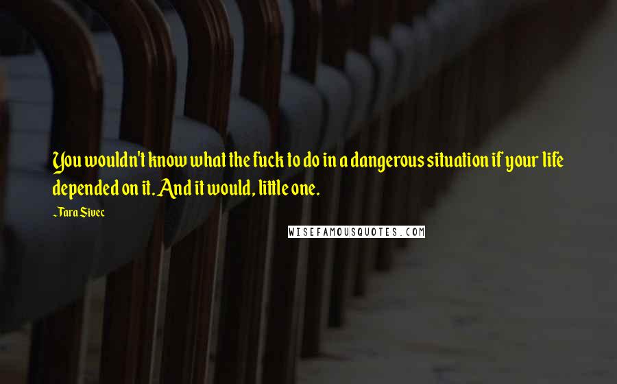 Tara Sivec Quotes: You wouldn't know what the fuck to do in a dangerous situation if your life depended on it. And it would, little one.