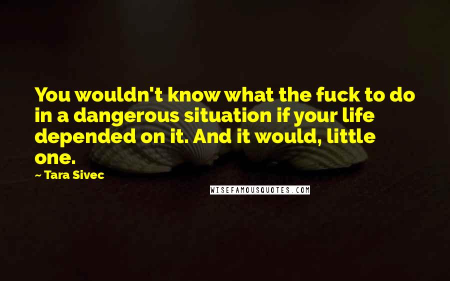 Tara Sivec Quotes: You wouldn't know what the fuck to do in a dangerous situation if your life depended on it. And it would, little one.