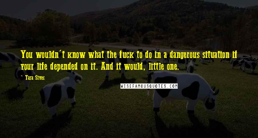 Tara Sivec Quotes: You wouldn't know what the fuck to do in a dangerous situation if your life depended on it. And it would, little one.