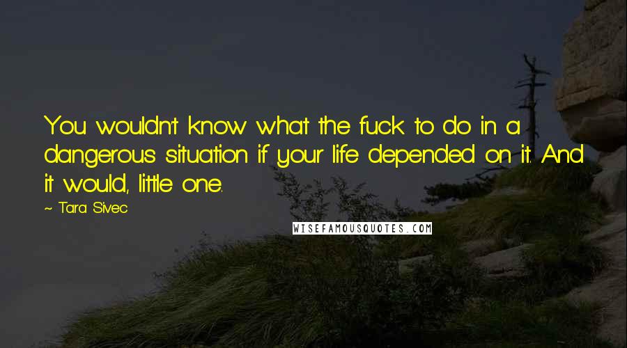 Tara Sivec Quotes: You wouldn't know what the fuck to do in a dangerous situation if your life depended on it. And it would, little one.