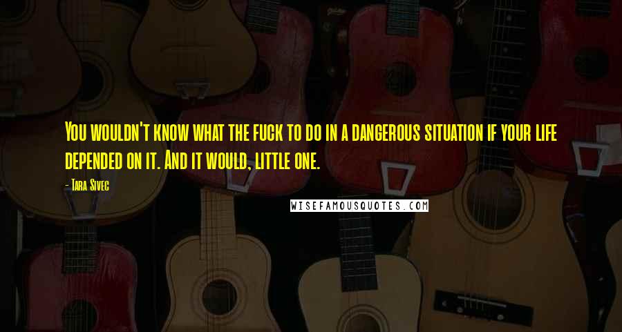 Tara Sivec Quotes: You wouldn't know what the fuck to do in a dangerous situation if your life depended on it. And it would, little one.