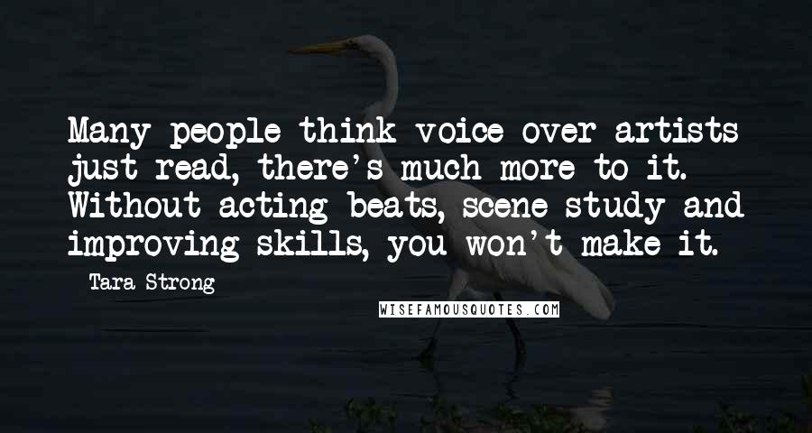 Tara Strong Quotes: Many people think voice over artists just read, there's much more to it. Without acting beats, scene study and improving skills, you won't make it.