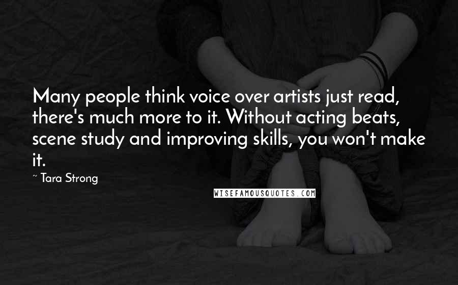 Tara Strong Quotes: Many people think voice over artists just read, there's much more to it. Without acting beats, scene study and improving skills, you won't make it.