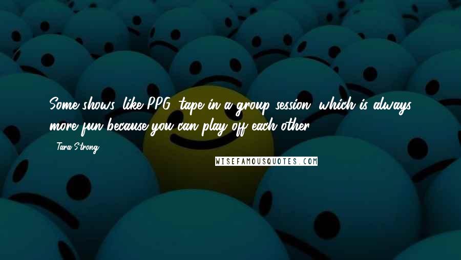 Tara Strong Quotes: Some shows, like PPG, tape in a group session, which is always more fun because you can play off each other.