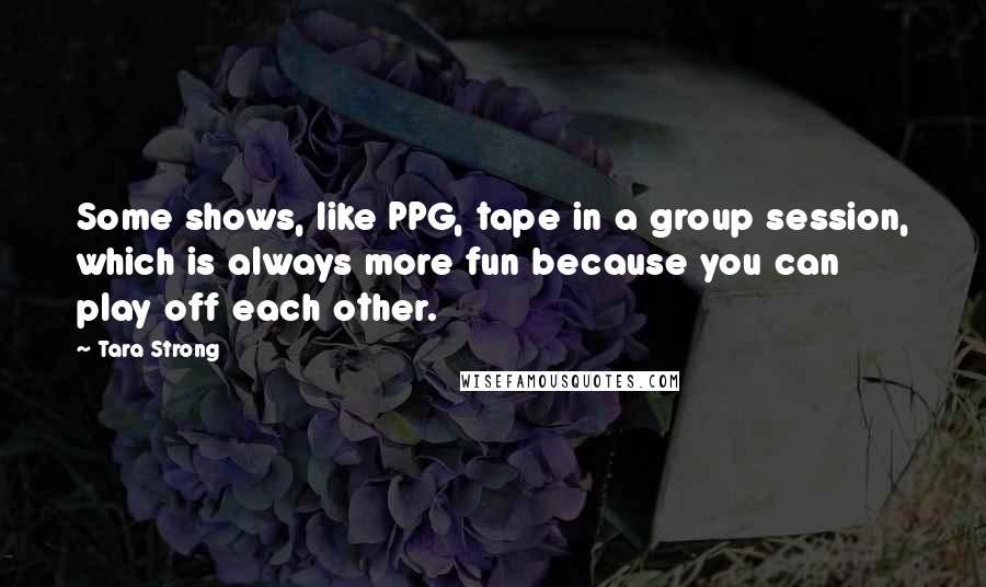 Tara Strong Quotes: Some shows, like PPG, tape in a group session, which is always more fun because you can play off each other.