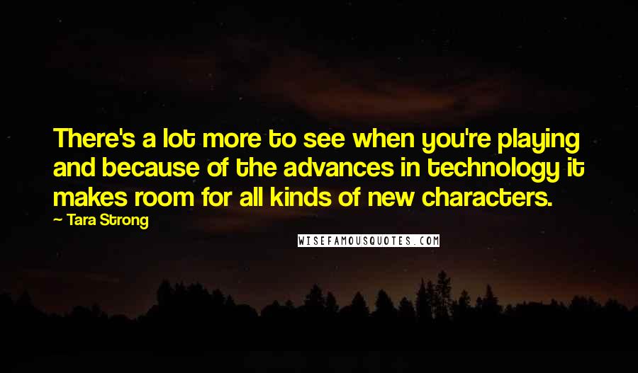 Tara Strong Quotes: There's a lot more to see when you're playing and because of the advances in technology it makes room for all kinds of new characters.