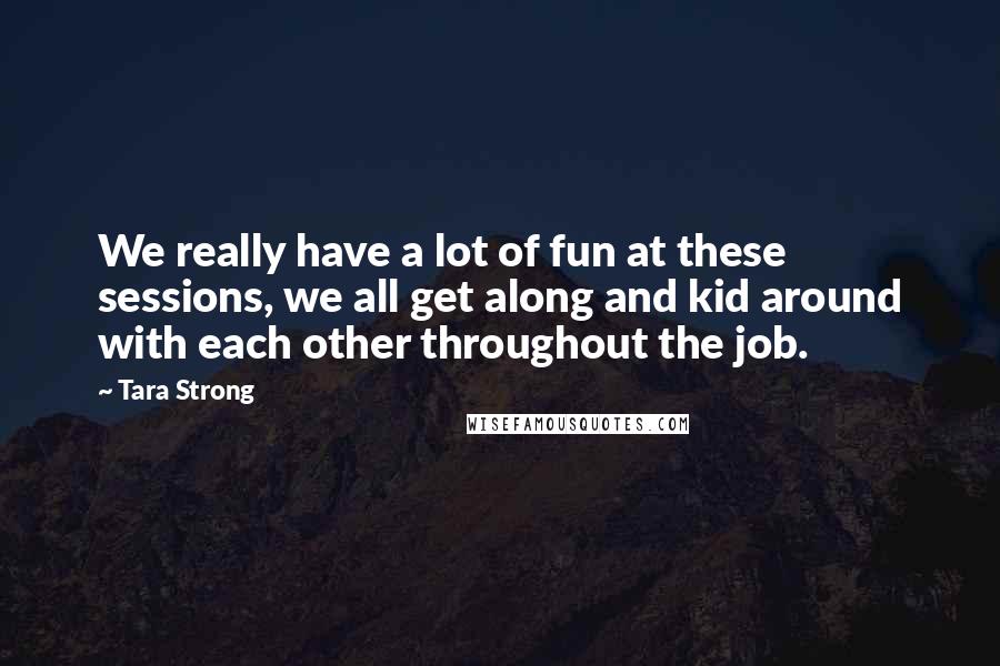 Tara Strong Quotes: We really have a lot of fun at these sessions, we all get along and kid around with each other throughout the job.