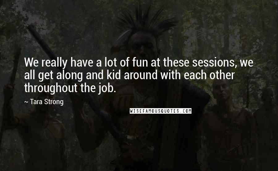 Tara Strong Quotes: We really have a lot of fun at these sessions, we all get along and kid around with each other throughout the job.