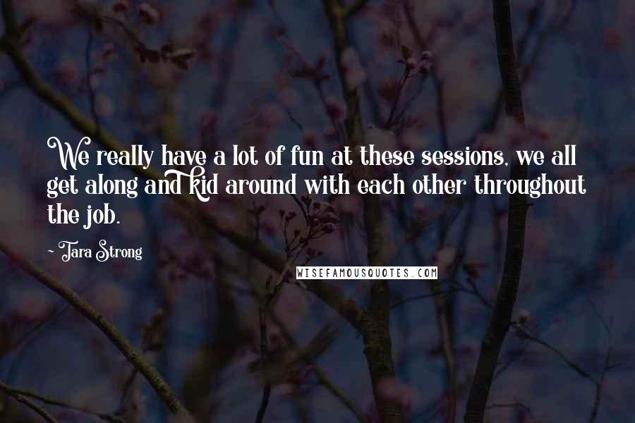 Tara Strong Quotes: We really have a lot of fun at these sessions, we all get along and kid around with each other throughout the job.