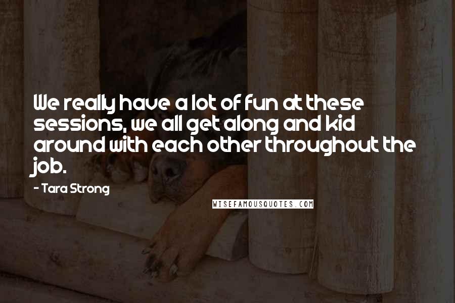 Tara Strong Quotes: We really have a lot of fun at these sessions, we all get along and kid around with each other throughout the job.