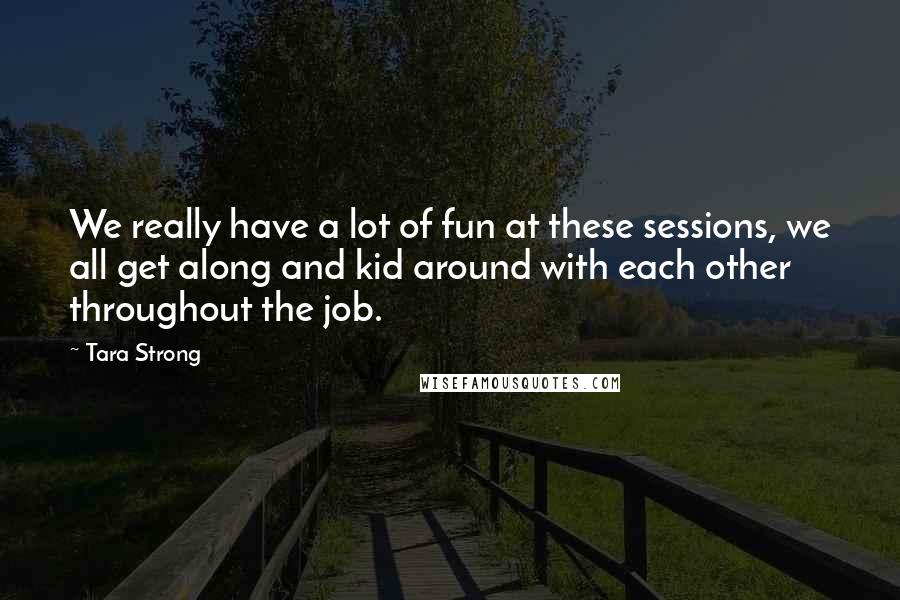 Tara Strong Quotes: We really have a lot of fun at these sessions, we all get along and kid around with each other throughout the job.
