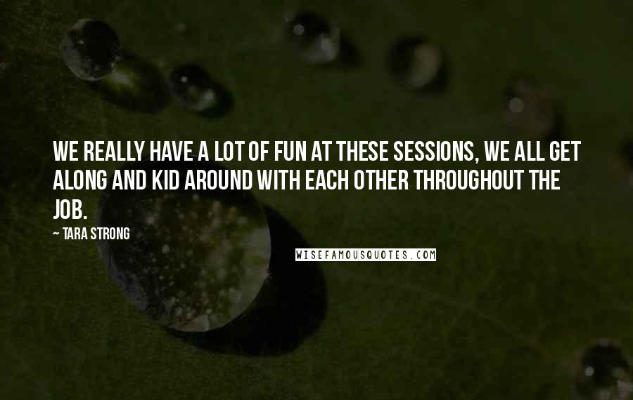 Tara Strong Quotes: We really have a lot of fun at these sessions, we all get along and kid around with each other throughout the job.